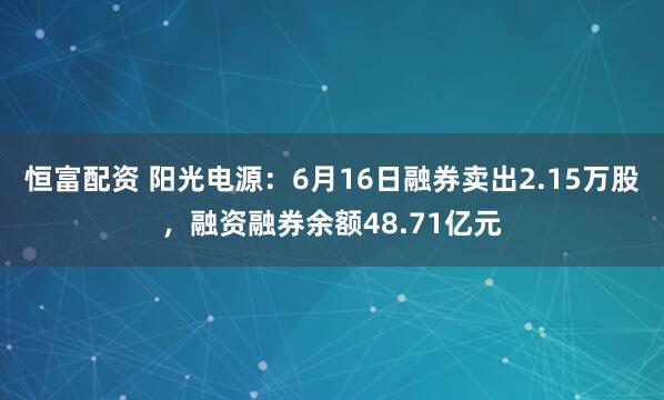 恒富配资 阳光电源：6月16日融券卖出2.15万股，融资融券余额48.71亿元