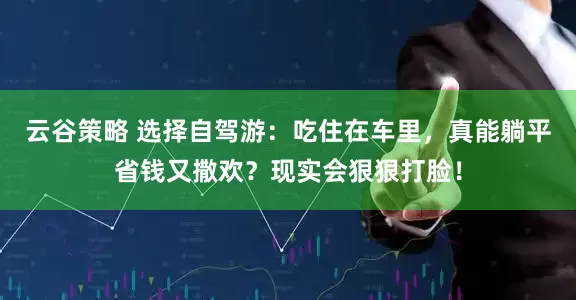 云谷策略 选择自驾游：吃住在车里，真能躺平省钱又撒欢？现实会狠狠打脸！