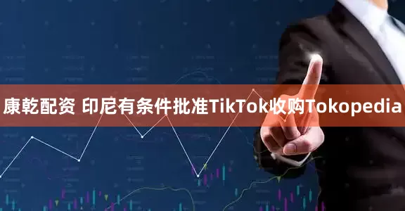 康乾配资 印尼有条件批准TikTok收购Tokopedia