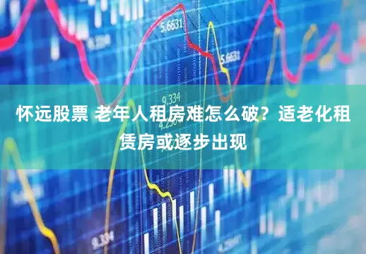 怀远股票 老年人租房难怎么破？适老化租赁房或逐步出现