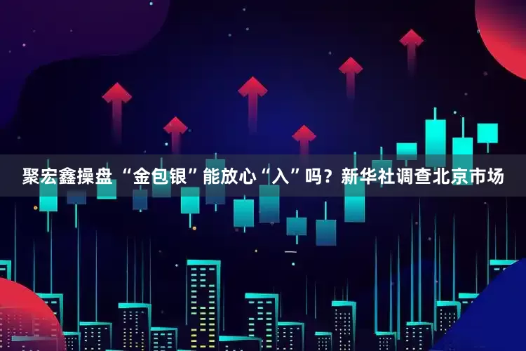 聚宏鑫操盘 “金包银”能放心“入”吗？新华社调查北京市场