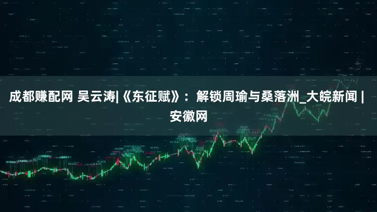 成都赚配网 吴云涛|《东征赋》：解锁周瑜与桑落洲_大皖新闻 | 安徽网