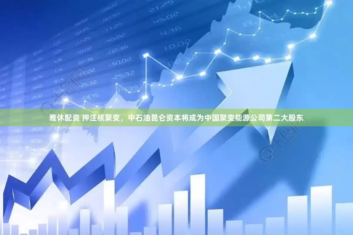 雅休配资 押注核聚变，中石油昆仑资本将成为中国聚变能源公司第二大股东