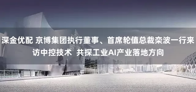 深金优配 京博集团执行董事、首席轮值总裁栾波一行来访中控技术  共探工业AI产业落地方向