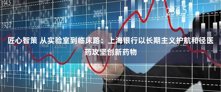 匠心智策 从实验室到临床路：上海银行以长期主义护航和径医药攻坚创新药物
