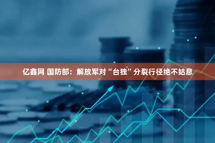 亿鑫网 国防部：解放军对“台独”分裂行径绝不姑息