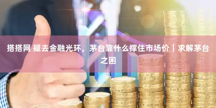 搭搭网 褪去金融光环，茅台靠什么撑住市场价｜求解茅台之困