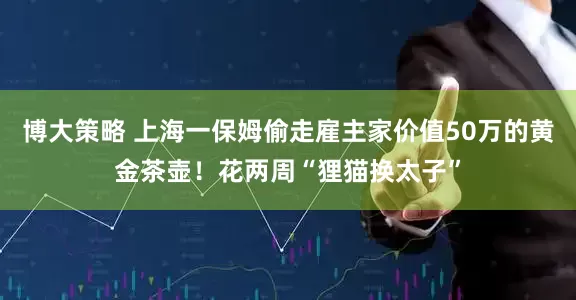 博大策略 上海一保姆偷走雇主家价值50万的黄金茶壶！花两周“狸猫换太子”