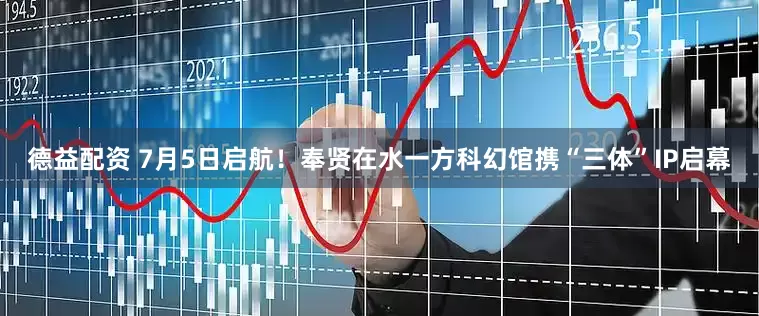 德益配资 7月5日启航！奉贤在水一方科幻馆携“三体”IP启幕