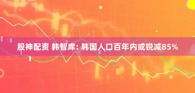 股神配资 韩智库: 韩国人口百年内或锐减85%