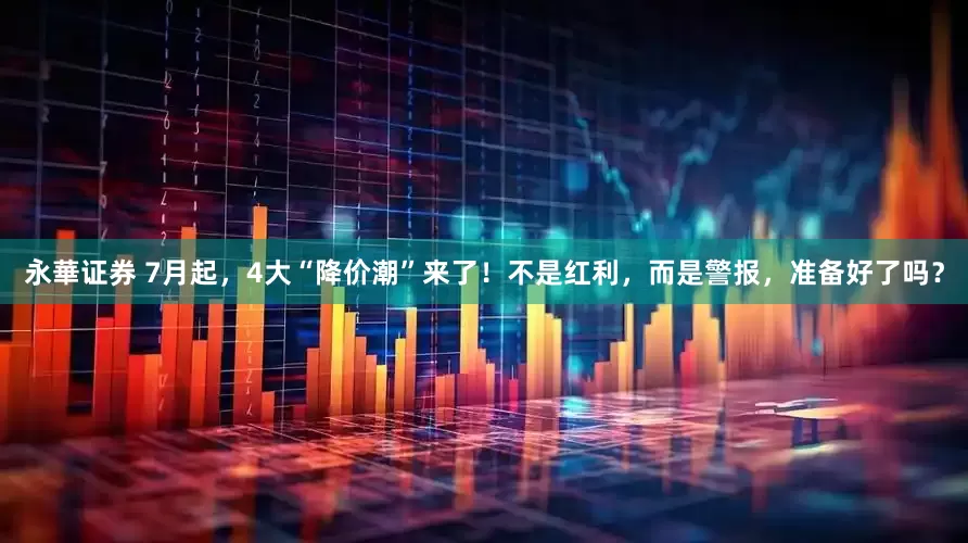永華证券 7月起，4大“降价潮”来了！不是红利，而是警报，准备好了吗？