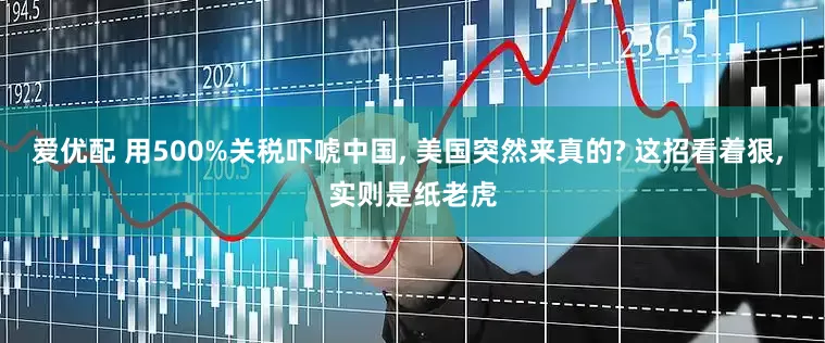 爱优配 用500%关税吓唬中国, 美国突然来真的? 这招看着狠, 实则是纸老虎