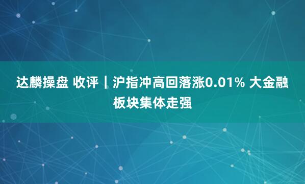 达麟操盘 收评｜沪指冲高回落涨0.01% 大金融板块集体走强