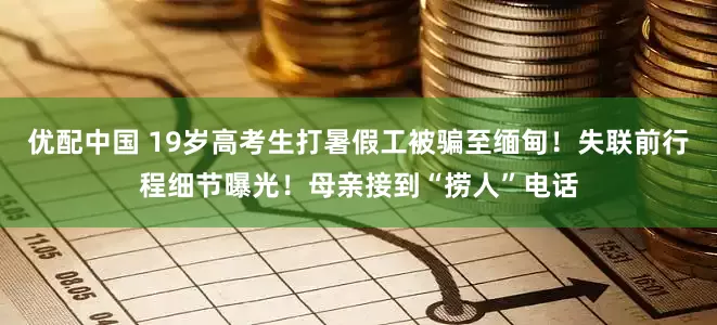 优配中国 19岁高考生打暑假工被骗至缅甸！失联前行程细节曝光！母亲接到“捞人”电话
