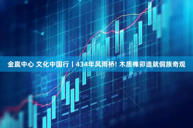 金赢中心 文化中国行丨434年风雨桥! 木质榫卯造就侗族奇观