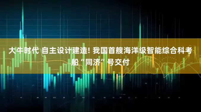 大牛时代 自主设计建造! 我国首艘海洋级智能综合科考船“同济”号交付