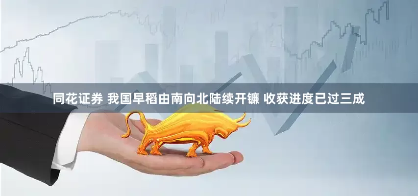 同花证券 我国早稻由南向北陆续开镰 收获进度已过三成