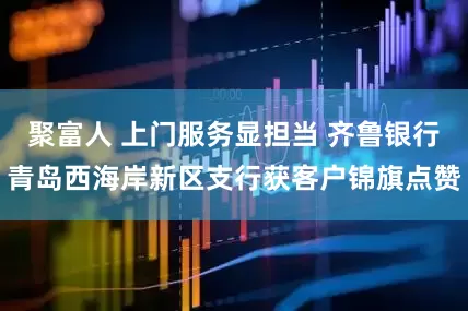 聚富人 上门服务显担当 齐鲁银行青岛西海岸新区支行获客户锦旗点赞
