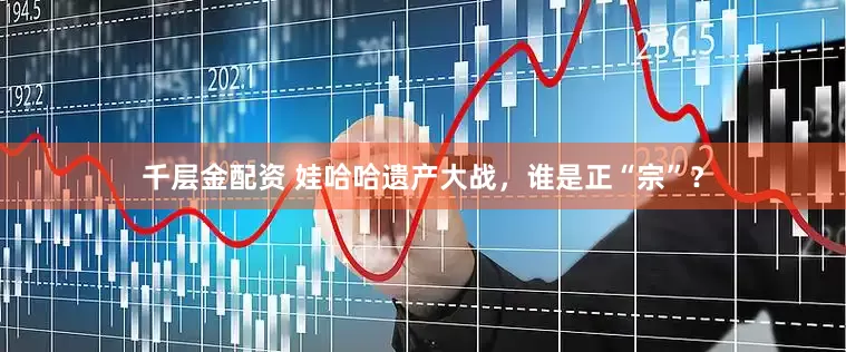 千层金配资 娃哈哈遗产大战，谁是正“宗”？