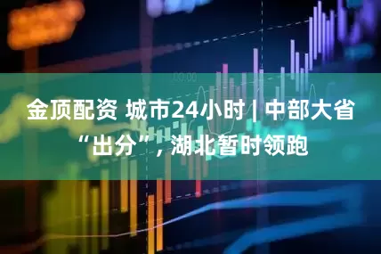 金顶配资 城市24小时 | 中部大省“出分”, 湖北暂时领跑