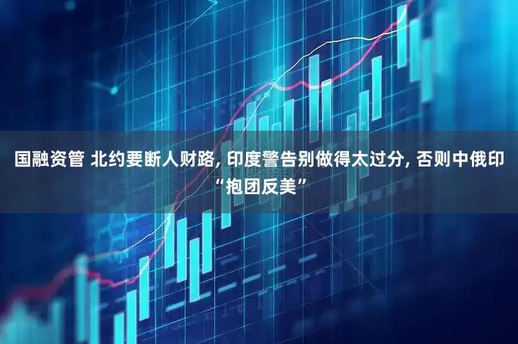国融资管 北约要断人财路, 印度警告别做得太过分, 否则中俄印“抱团反美”