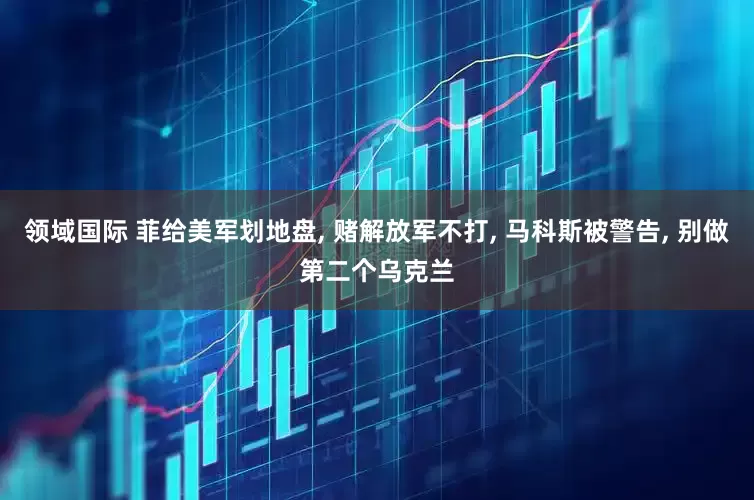 领域国际 菲给美军划地盘, 赌解放军不打, 马科斯被警告, 别做第二个乌克兰