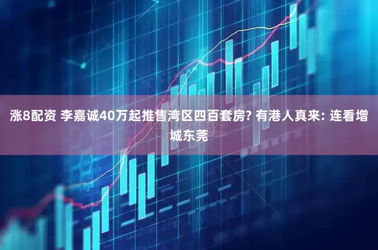 涨8配资 李嘉诚40万起推售湾区四百套房? 有港人真来: 连看增城东莞