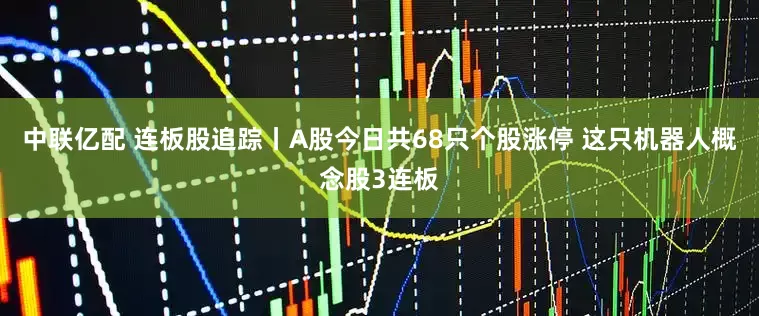 中联亿配 连板股追踪丨A股今日共68只个股涨停 这只机器人概念股3连板