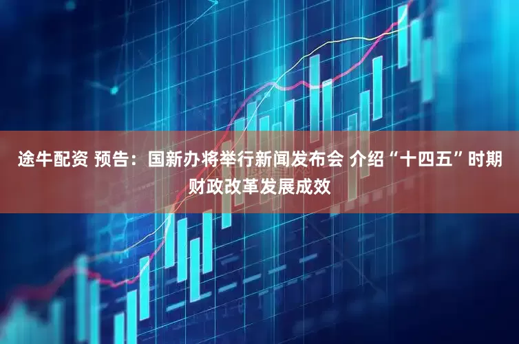 途牛配资 预告：国新办将举行新闻发布会 介绍“十四五”时期财政改革发展成效