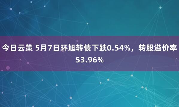 今日云策 5月7日环旭转债下跌0.54%，转股溢价率53.96%