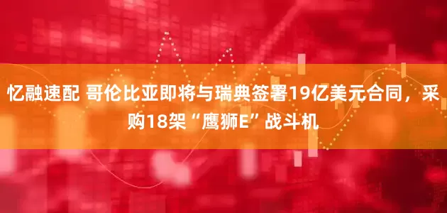 忆融速配 哥伦比亚即将与瑞典签署19亿美元合同，采购18架“鹰狮E”战斗机