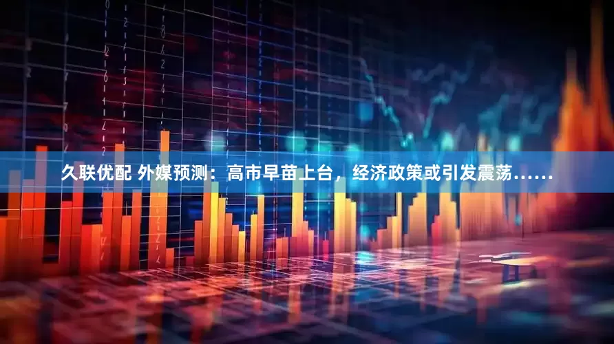 久联优配 外媒预测：高市早苗上台，经济政策或引发震荡……