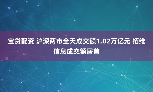 宝贷配资 沪深两市全天成交额1.02万亿元 拓维信息成交额居首