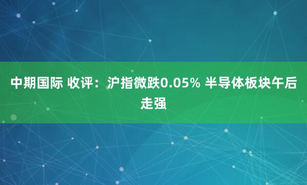中期国际 收评：沪指微跌0.05% 半导体板块午后走强