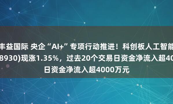 丰益国际 央企“AI+”专项行动推进！科创板人工智能ETF(588930)现涨1.35%，过去20个交易日资金净流入超4000万元